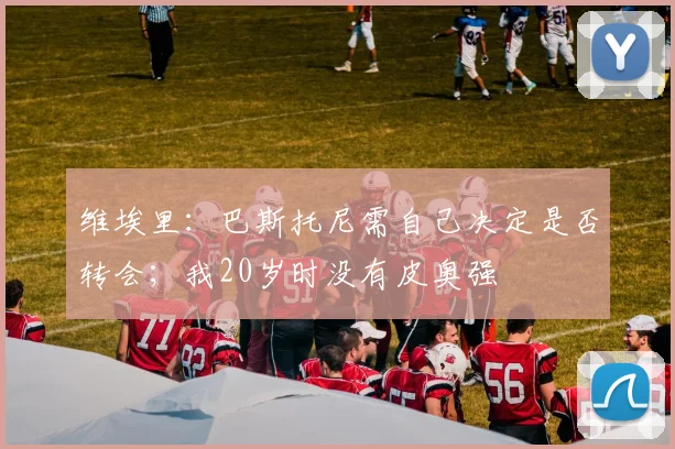 维埃里：巴斯托尼需自己决定是否转会；我20岁时没有皮奥强