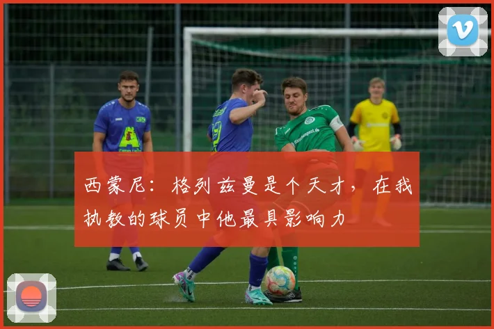 西蒙尼：格列兹曼是个天才，在我执教的球员中他最具影响力