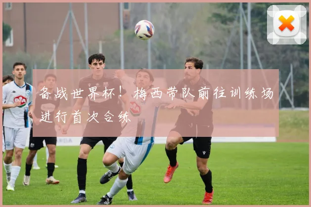 备战世界杯！梅西带队前往训练场进行首次合练
