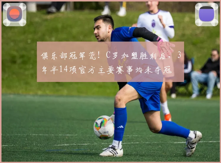 俱乐部冠军荒！C罗加盟胜利后，3年半14项官方主要赛事均未夺冠
